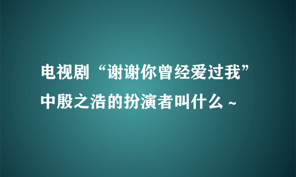 电视剧“谢谢你曾经爱过我”中殷之浩的扮演者叫什么～