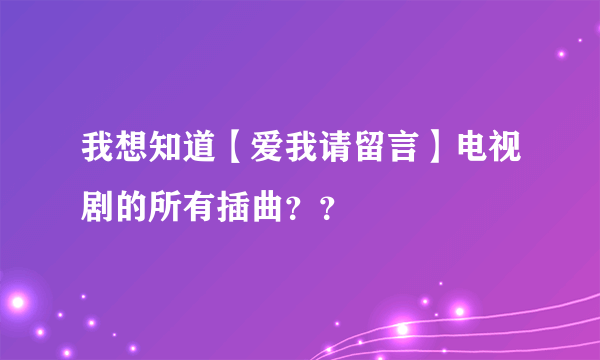 我想知道【爱我请留言】电视剧的所有插曲？？