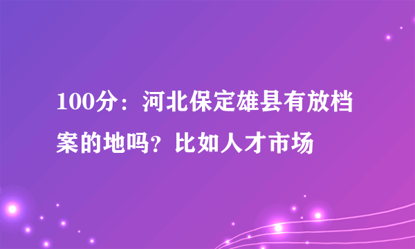 100分：河北保定雄县有放档案的地吗？比如人才市场