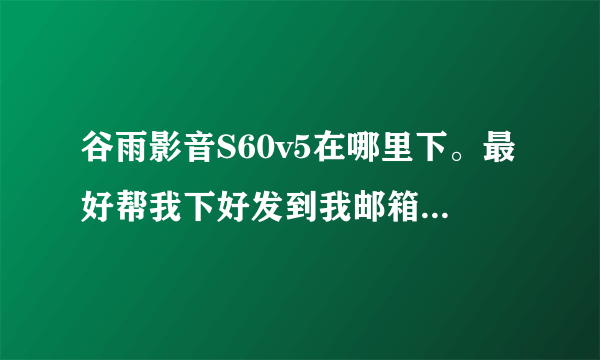 谷雨影音S60v5在哪里下。最好帮我下好发到我邮箱谢谢。。