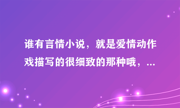 谁有言情小说，就是爱情动作戏描写的很细致的那种哦，我这么说懂吧？请发给我吧，谢啦