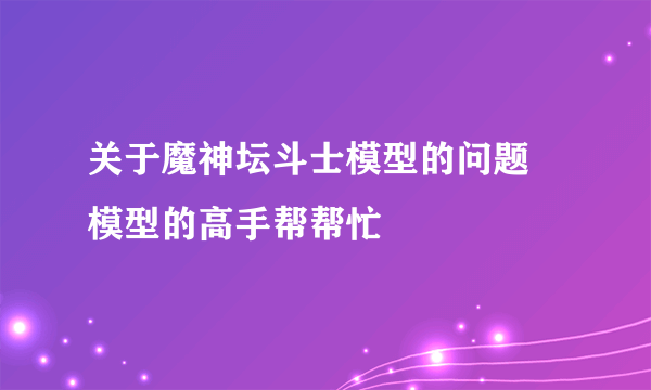 关于魔神坛斗士模型的问题 模型的高手帮帮忙