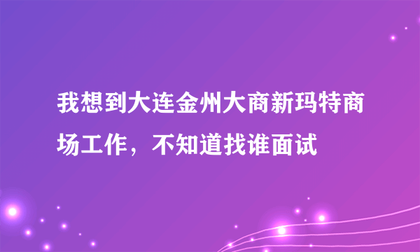 我想到大连金州大商新玛特商场工作，不知道找谁面试