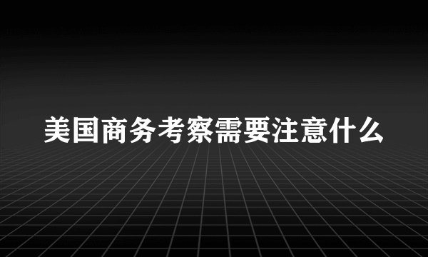 美国商务考察需要注意什么