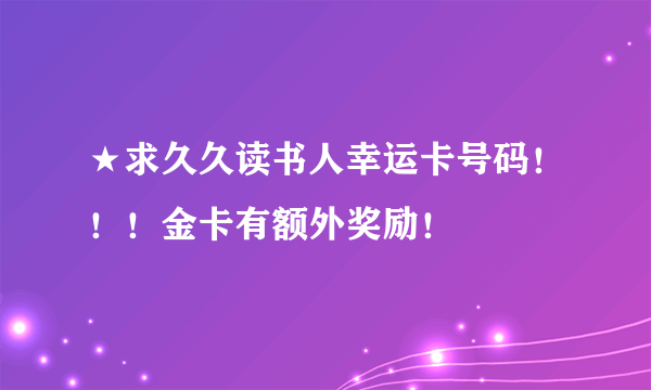 ★求久久读书人幸运卡号码！！！金卡有额外奖励！