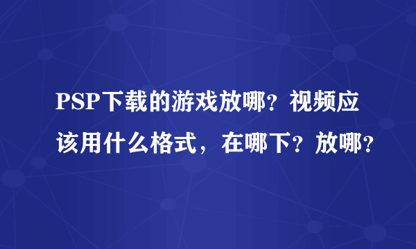 PSP下载的游戏放哪？视频应该用什么格式，在哪下？放哪？