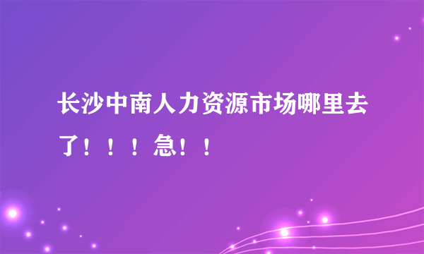 长沙中南人力资源市场哪里去了！！！急！！