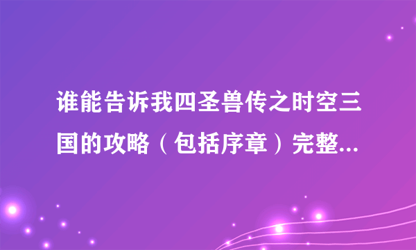 谁能告诉我四圣兽传之时空三国的攻略（包括序章）完整一点，不要大概，然后最好配上图解，如果详细可以加