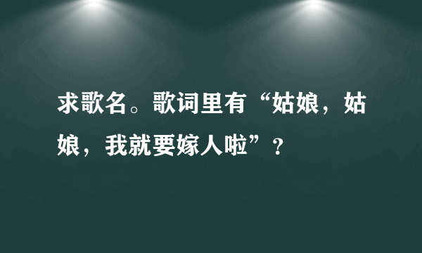 求歌名。歌词里有“姑娘，姑娘，我就要嫁人啦”？