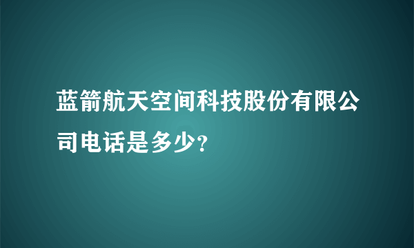 蓝箭航天空间科技股份有限公司电话是多少？