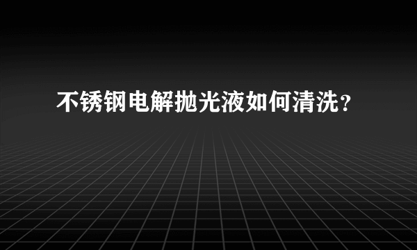 不锈钢电解抛光液如何清洗？