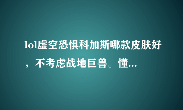 lol虚空恐惧科加斯哪款皮肤好，不考虑战地巨兽。懂得用过的来