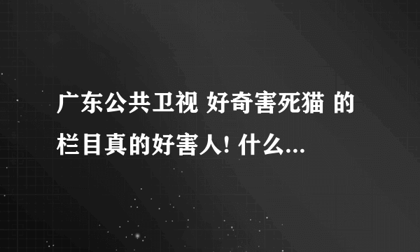 广东公共卫视 好奇害死猫 的栏目真的好害人! 什么跟踪的, 我看不下去了! 觉得要投诉的来提个意见!