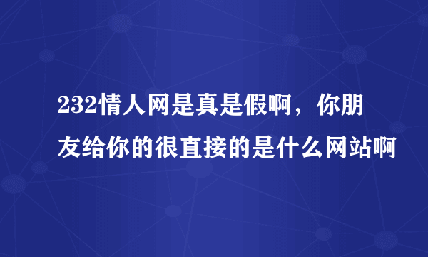 232情人网是真是假啊，你朋友给你的很直接的是什么网站啊