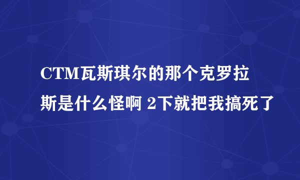 CTM瓦斯琪尔的那个克罗拉斯是什么怪啊 2下就把我搞死了