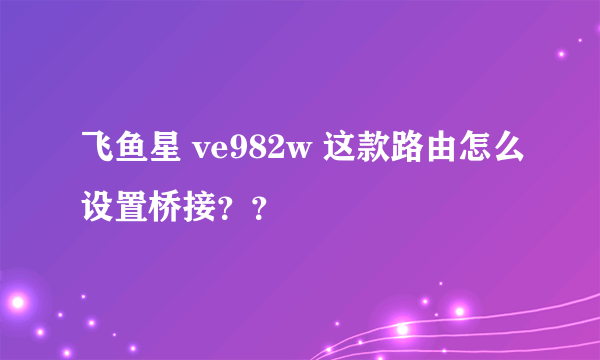 飞鱼星 ve982w 这款路由怎么设置桥接？？