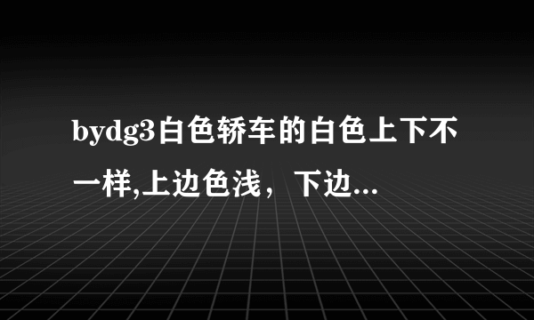 bydg3白色轿车的白色上下不一样,上边色浅，下边色深。我有点疑惑-是不是有问题呀？