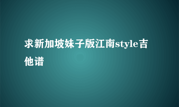 求新加坡妹子版江南style吉他谱