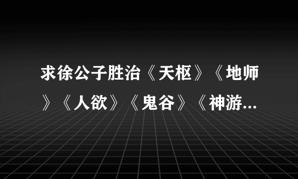 求徐公子胜治《天枢》《地师》《人欲》《鬼谷》《神游》《灵山》六部曲TXT，QQ1393967528，谢谢