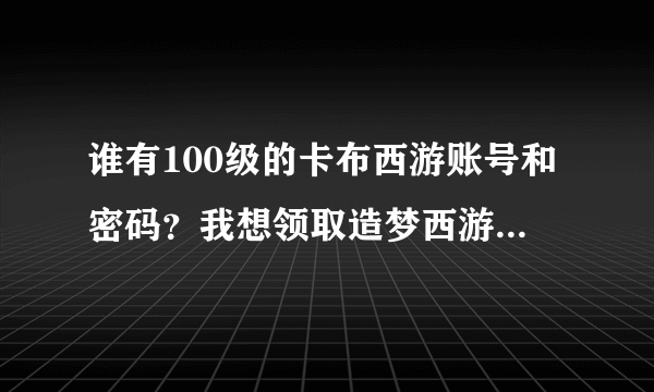 谁有100级的卡布西游账号和密码？我想领取造梦西游礼包. 只要5分钟！