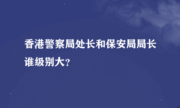 香港警察局处长和保安局局长谁级别大？