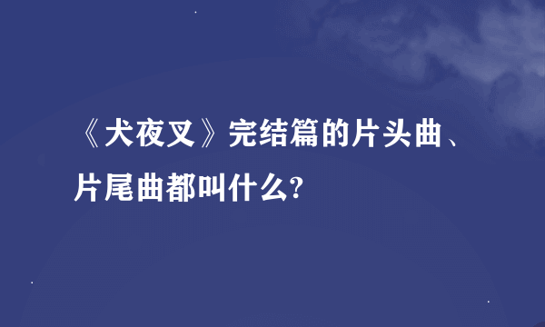 《犬夜叉》完结篇的片头曲、片尾曲都叫什么?