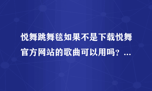 悦舞跳舞毯如果不是下载悦舞官方网站的歌曲可以用吗？ 为什么我在官网注册了还是没有办法下载呢。