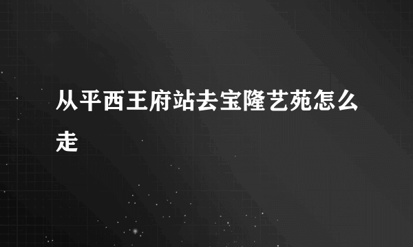 从平西王府站去宝隆艺苑怎么走