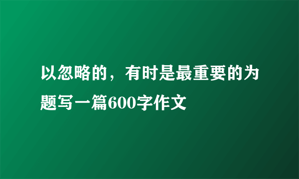 以忽略的，有时是最重要的为题写一篇600字作文