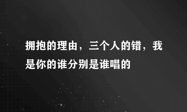 拥抱的理由，三个人的错，我是你的谁分别是谁唱的