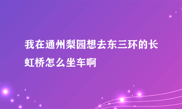 我在通州梨园想去东三环的长虹桥怎么坐车啊