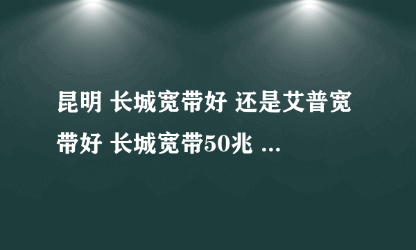 昆明 长城宽带好 还是艾普宽带好 长城宽带50兆 880一年 艾普 50兆 500一年 那个