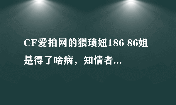 CF爱拍网的猥琐妞186 86姐是得了啥病，知情者答下，乱喷的勿进!