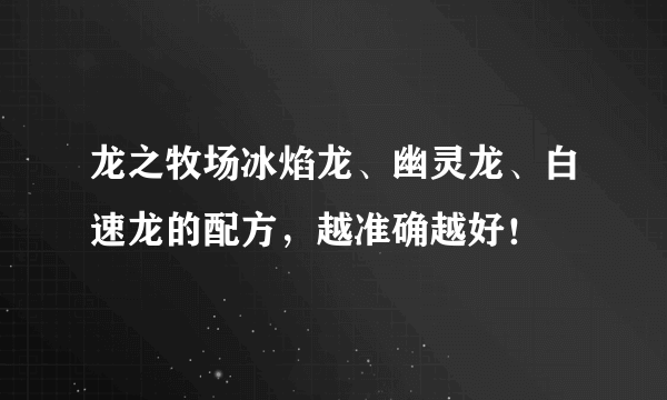 龙之牧场冰焰龙、幽灵龙、白速龙的配方，越准确越好！