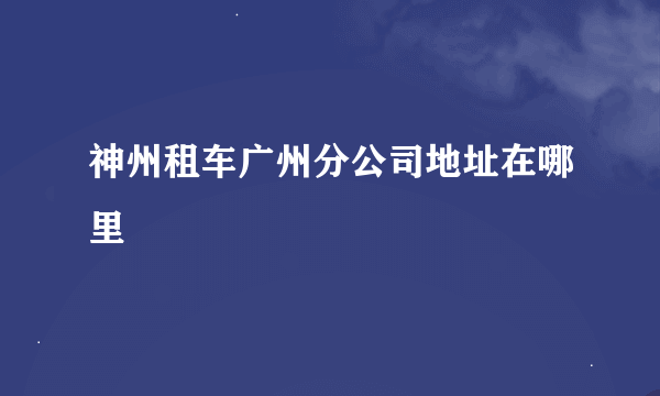 神州租车广州分公司地址在哪里