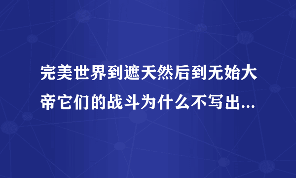 完美世界到遮天然后到无始大帝它们的战斗为什么不写出来到圣墟这直接来个无始大帝战死了能写完整点吗