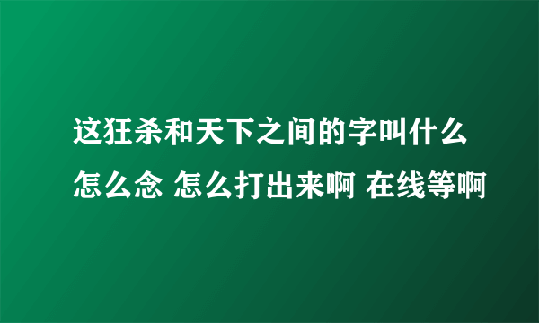 这狂杀和天下之间的字叫什么怎么念 怎么打出来啊 在线等啊