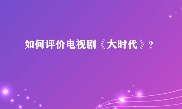 如何评价电视剧《大时代》？