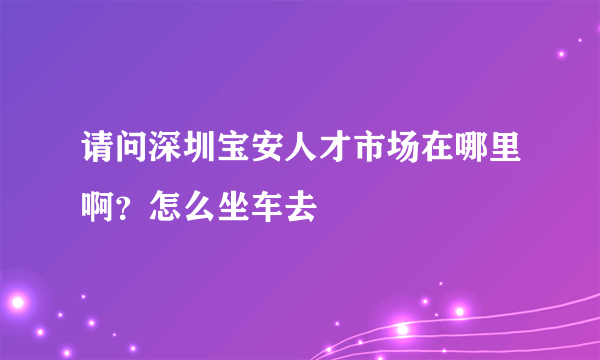 请问深圳宝安人才市场在哪里啊？怎么坐车去