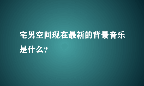 宅男空间现在最新的背景音乐是什么？