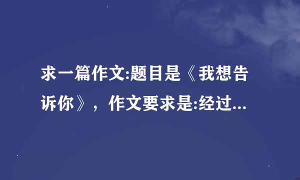 求一篇作文:题目是《我想告诉你》，作文要求是:经过初中的三年生活，你一定有不少学习或成长方面的经历，