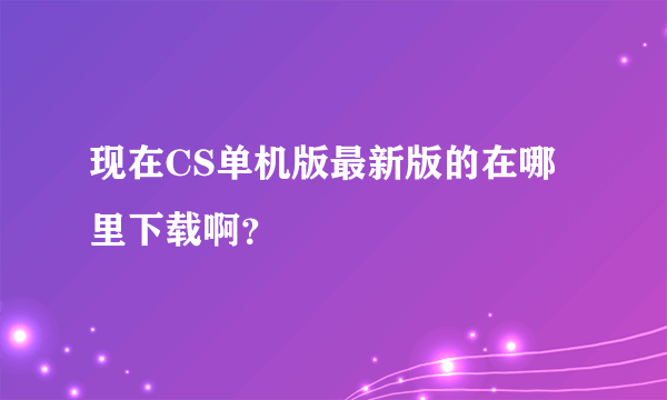 现在CS单机版最新版的在哪里下载啊？