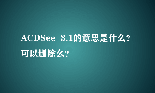 ACDSee  3.1的意思是什么？可以删除么？