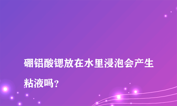 
硼铝酸锶放在水里浸泡会产生粘液吗？

