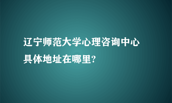 辽宁师范大学心理咨询中心 具体地址在哪里?