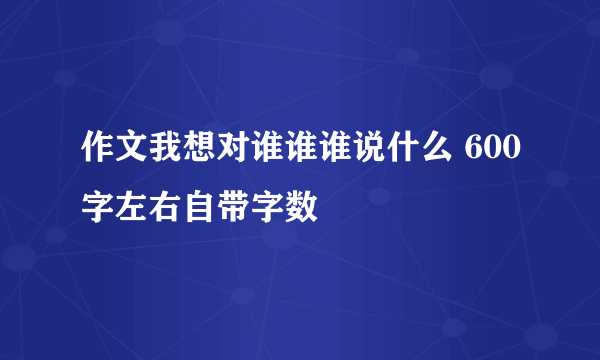 作文我想对谁谁谁说什么 600字左右自带字数