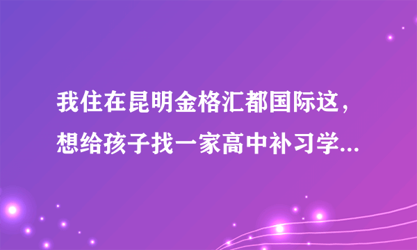 我住在昆明金格汇都国际这，想给孩子找一家高中补习学校，有没有什么好的推荐？