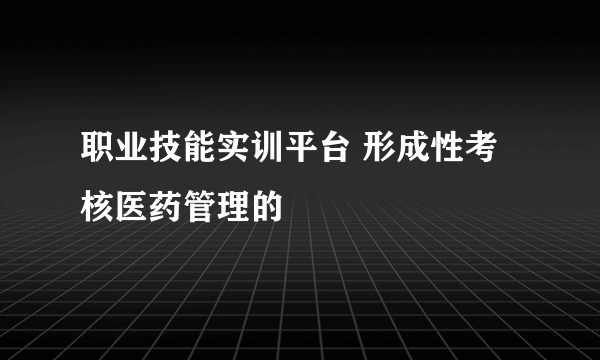 职业技能实训平台 形成性考核医药管理的