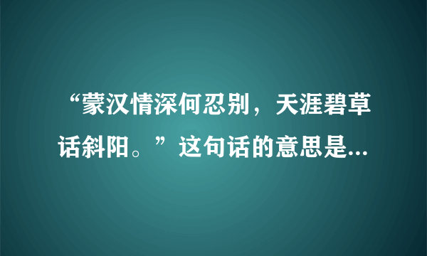 “蒙汉情深何忍别，天涯碧草话斜阳。”这句话的意思是什么呢？（联系上下文内容）