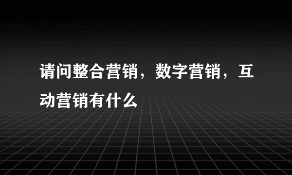 请问整合营销，数字营销，互动营销有什么